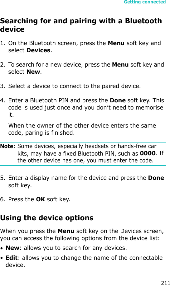 Getting connected211Searching for and pairing with a Bluetooth device1. On the Bluetooth screen, press the Menu soft key and select Devices.2. To search for a new device, press the Menu soft key and select New.3. Select a device to connect to the paired device.4. Enter a Bluetooth PIN and press the Done soft key. This code is used just once and you don’t need to memorise it. When the owner of the other device enters the same code, paring is finished.Note: Some devices, especially headsets or hands-free car kits, may have a fixed Bluetooth PIN, such as 0000. If the other device has one, you must enter the code.5. Enter a display name for the device and press the Done soft key.6. Press the OK soft key.Using the device optionsWhen you press the Menu soft key on the Devices screen, you can access the following options from the device list:•New: allows you to search for any devices.•Edit: allows you to change the name of the connectable device.