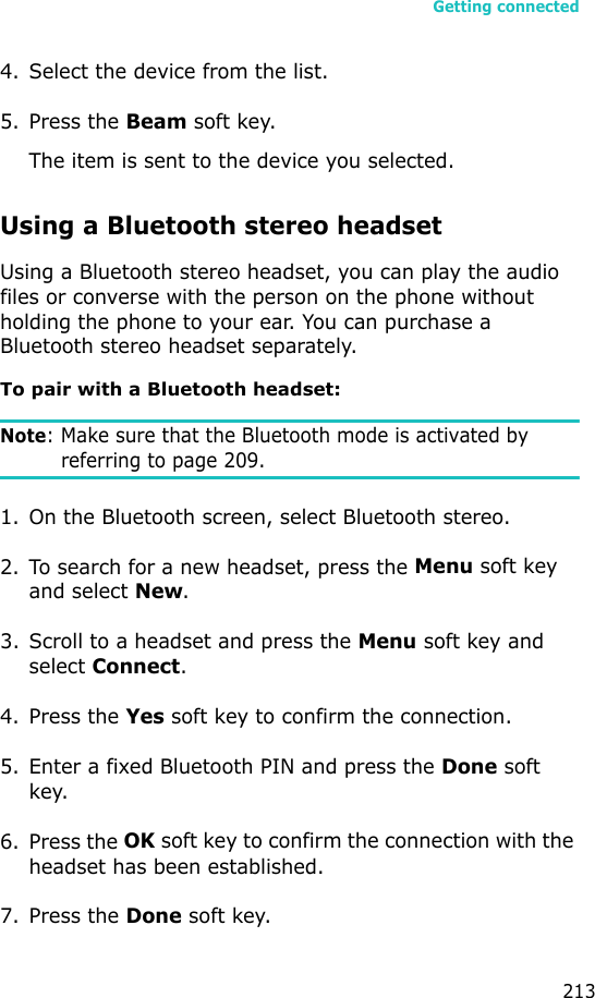 Getting connected2134. Select the device from the list.5. Press the Beam soft key.The item is sent to the device you selected.Using a Bluetooth stereo headset Using a Bluetooth stereo headset, you can play the audio files or converse with the person on the phone without holding the phone to your ear. You can purchase a Bluetooth stereo headset separately.To pair with a Bluetooth headset:Note: Make sure that the Bluetooth mode is activated by referring to page 209.1. On the Bluetooth screen, select Bluetooth stereo.2. To search for a new headset, press the Menu soft key and select New.3. Scroll to a headset and press the Menu soft key and select Connect.4. Press the Yes soft key to confirm the connection.5. Enter a fixed Bluetooth PIN and press the Done soft key.6. Press the OK soft key to confirm the connection with the headset has been established.7. Press the Done soft key.