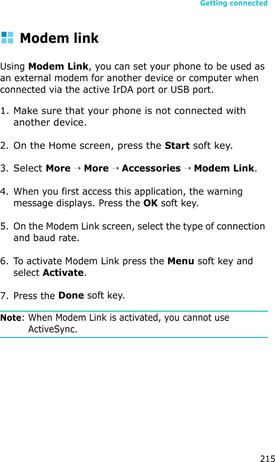 Getting connected215Modem linkUsing Modem Link, you can set your phone to be used as an external modem for another device or computer when connected via the active IrDA port or USB port.1. Make sure that your phone is not connected with another device.2.On the Home screen, press the Start soft key.3.Select More → More → Accessories → Modem Link.4. When you first access this application, the warning message displays. Press the OK soft key.5. On the Modem Link screen, select the type of connection and baud rate.6. To activate Modem Link press the Menu soft key and select Activate.7. Press the Done soft key.Note: When Modem Link is activated, you cannot use ActiveSync.