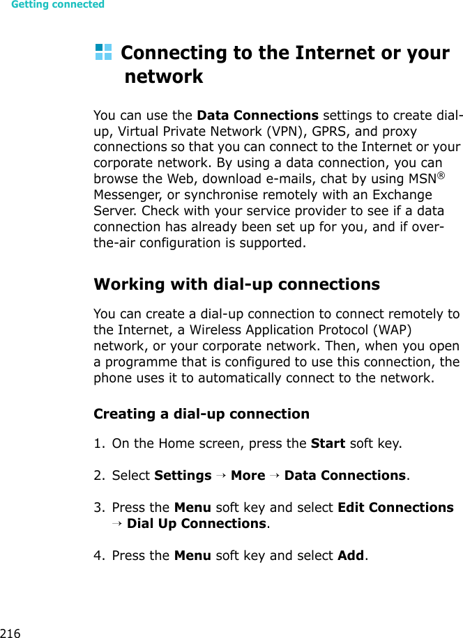 Getting connected216Connecting to the Internet or your networkYou can use the Data Connections settings to create dial-up, Virtual Private Network (VPN), GPRS, and proxy connections so that you can connect to the Internet or your corporate network. By using a data connection, you can browse the Web, download e-mails, chat by using MSN® Messenger, or synchronise remotely with an Exchange Server. Check with your service provider to see if a data connection has already been set up for you, and if over-the-air configuration is supported.Working with dial-up connectionsYou can create a dial-up connection to connect remotely to the Internet, a Wireless Application Protocol (WAP) network, or your corporate network. Then, when you open a programme that is configured to use this connection, the phone uses it to automatically connect to the network.Creating a dial-up connection1. On the Home screen, press the Start soft key.2. Select Settings → More → Data Connections.3. Press the Menu soft key and select Edit Connections → Dial Up Connections.4. Press the Menu soft key and select Add.