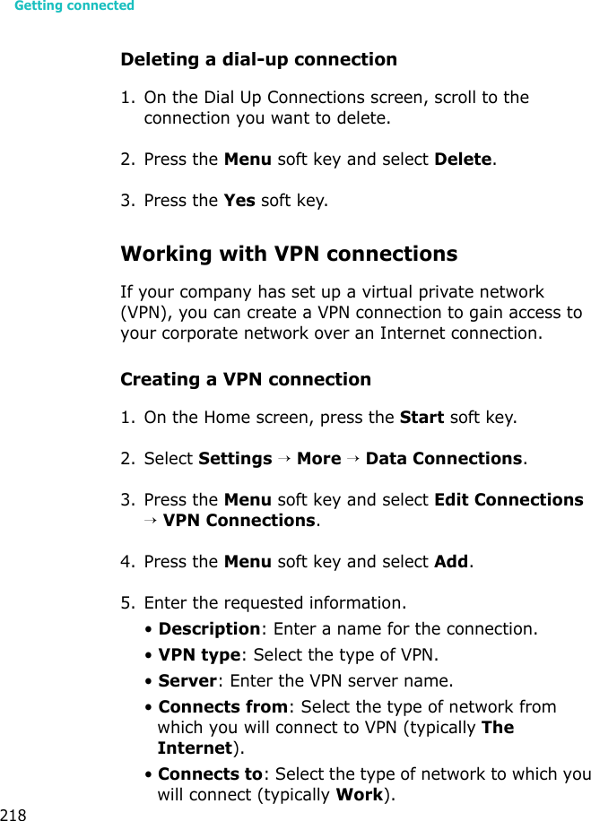 Getting connected218Deleting a dial-up connection1. On the Dial Up Connections screen, scroll to the connection you want to delete.2. Press the Menu soft key and select Delete.3. Press the Yes soft key.Working with VPN connectionsIf your company has set up a virtual private network (VPN), you can create a VPN connection to gain access to your corporate network over an Internet connection.Creating a VPN connection1. On the Home screen, press the Start soft key.2. Select Settings → More → Data Connections.3. Press the Menu soft key and select Edit Connections → VPN Connections.4. Press the Menu soft key and select Add.5. Enter the requested information.• Description: Enter a name for the connection.• VPN type: Select the type of VPN.• Server: Enter the VPN server name.• Connects from: Select the type of network from which you will connect to VPN (typically The Internet).• Connects to: Select the type of network to which you will connect (typically Work).