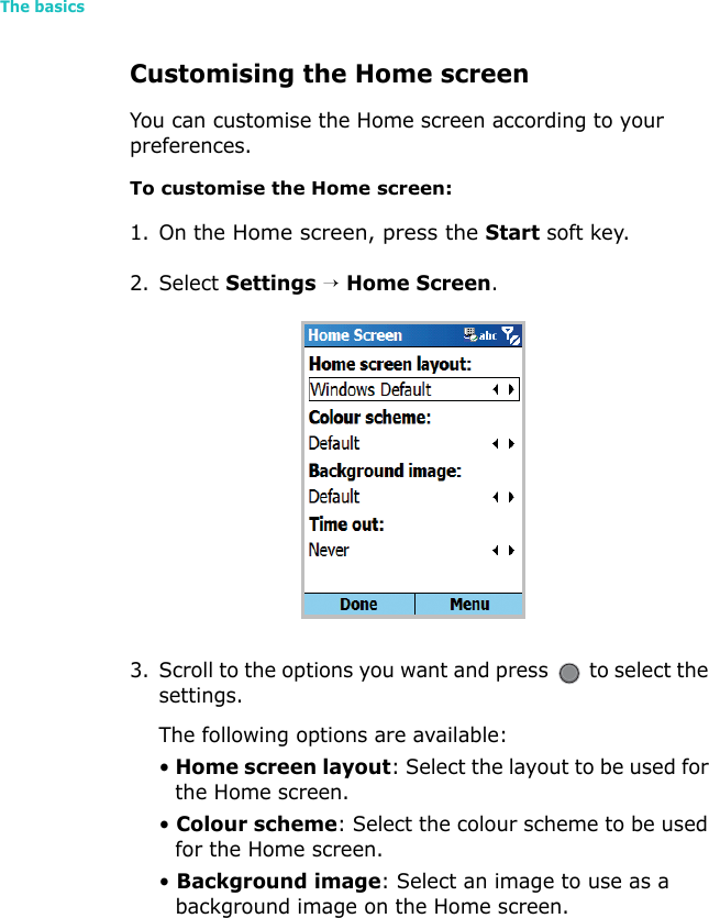 The basics22Customising the Home screenYou can customise the Home screen according to your preferences.To customise the Home screen:1. On the Home screen, press the Start soft key.2. Select Settings → Home Screen.3. Scroll to the options you want and press   to select the settings.The following options are available:• Home screen layout: Select the layout to be used for the Home screen.• Colour scheme: Select the colour scheme to be used for the Home screen.• Background image: Select an image to use as a background image on the Home screen.
