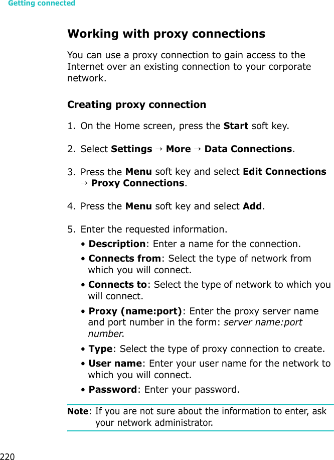 Getting connected220Working with proxy connectionsYou can use a proxy connection to gain access to the Internet over an existing connection to your corporate network.Creating proxy connection1. On the Home screen, press the Start soft key.2. Select Settings → More → Data Connections.3. Press the Menu soft key and select Edit Connections → Proxy Connections.4. Press the Menu soft key and select Add.5. Enter the requested information.• Description: Enter a name for the connection.• Connects from: Select the type of network from which you will connect.• Connects to: Select the type of network to which you will connect.• Proxy (name:port): Enter the proxy server name and port number in the form: server name:port number.• Type: Select the type of proxy connection to create.• User name: Enter your user name for the network to which you will connect.• Password: Enter your password.Note: If you are not sure about the information to enter, ask your network administrator.