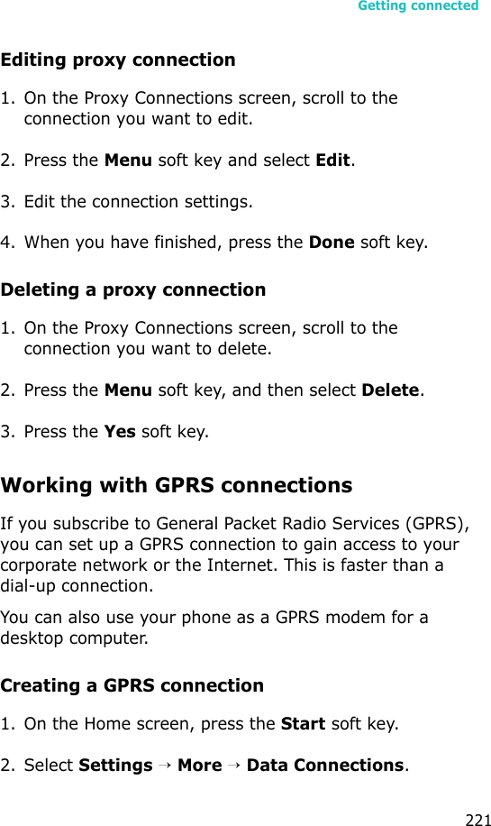 Getting connected221Editing proxy connection1. On the Proxy Connections screen, scroll to the connection you want to edit.2. Press the Menu soft key and select Edit.3. Edit the connection settings.4. When you have finished, press the Done soft key.Deleting a proxy connection1. On the Proxy Connections screen, scroll to the connection you want to delete.2. Press the Menu soft key, and then select Delete.3. Press the Yes soft key.Working with GPRS connectionsIf you subscribe to General Packet Radio Services (GPRS), you can set up a GPRS connection to gain access to your corporate network or the Internet. This is faster than a dial-up connection.You can also use your phone as a GPRS modem for a desktop computer.Creating a GPRS connection1. On the Home screen, press the Start soft key.2. Select Settings → More → Data Connections.