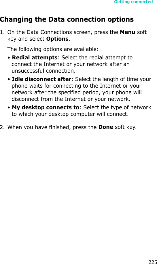 Getting connected225Changing the Data connection options1. On the Data Connections screen, press the Menu soft key and select Options.The following options are available:• Redial attempts: Select the redial attempt to connect the Internet or your network after an unsuccessful connection.• Idle disconnect after: Select the length of time your phone waits for connecting to the Internet or your network after the specified period, your phone will disconnect from the Internet or your network.• My desktop connects to: Select the type of network to which your desktop computer will connect.2. When you have finished, press the Done soft key.