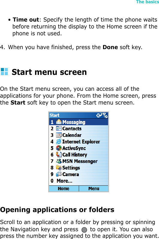 The basics23• Time out: Specify the length of time the phone waits before returning the display to the Home screen if the phone is not used.4. When you have finished, press the Done soft key.Start menu screenOn the Start menu screen, you can access all of the applications for your phone. From the Home screen, press the Start soft key to open the Start menu screen.Opening applications or foldersScroll to an application or a folder by pressing or spinning the Navigation key and press   to open it. You can also press the number key assigned to the application you want.