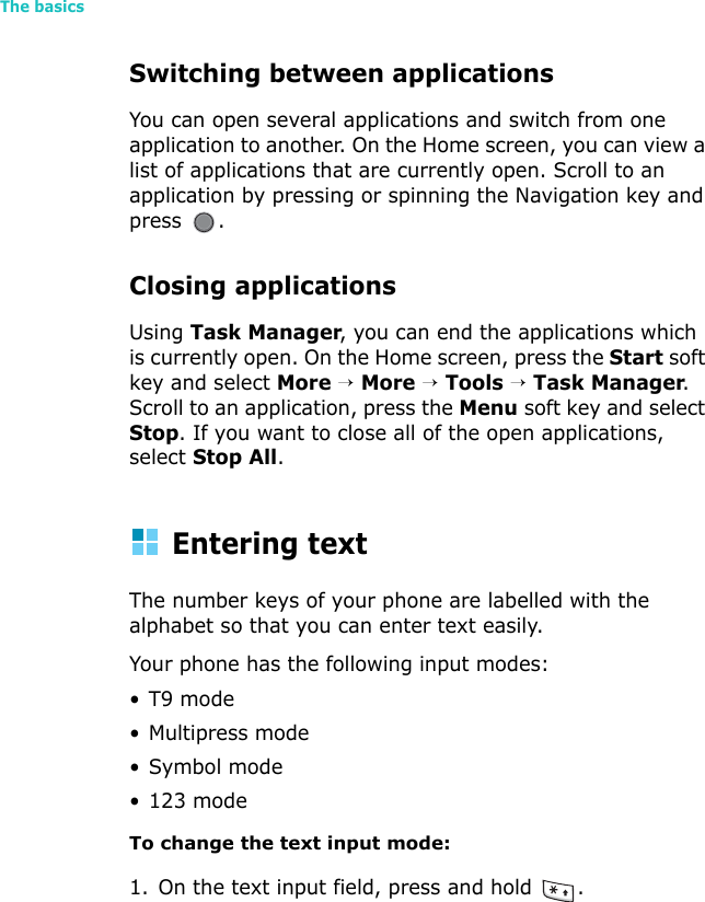 The basics24Switching between applicationsYou can open several applications and switch from one application to another. On the Home screen, you can view a list of applications that are currently open. Scroll to an application by pressing or spinning the Navigation key and press .Closing applicationsUsing Task Manager, you can end the applications which is currently open. On the Home screen, press the Start soft key and select More → More → Tools → Task Manager. Scroll to an application, press the Menu soft key and select Stop. If you want to close all of the open applications, select Stop All.Entering textThe number keys of your phone are labelled with the alphabet so that you can enter text easily.Your phone has the following input modes:•T9 mode• Multipress mode•Symbol mode• 123 modeTo change the text input mode:1. On the text input field, press and hold  .