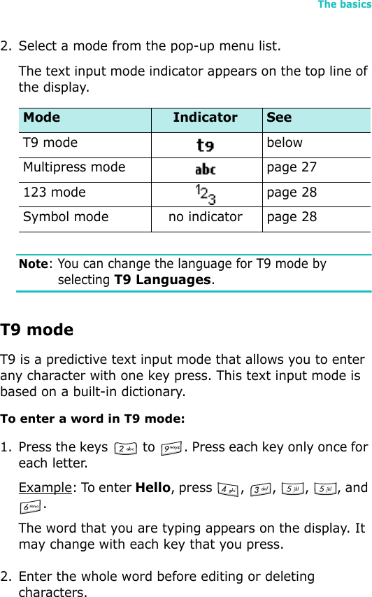 The basics252. Select a mode from the pop-up menu list.The text input mode indicator appears on the top line of the display.Note: You can change the language for T9 mode by selecting T9 Languages.T9 modeT9 is a predictive text input mode that allows you to enter any character with one key press. This text input mode is based on a built-in dictionary.To enter a word in T9 mode:1. Press the keys   to  . Press each key only once for each letter.Example: To enter Hello, press  ,  ,  ,  , and .The word that you are typing appears on the display. It may change with each key that you press.2. Enter the whole word before editing or deleting characters.Mode Indicator SeeT9 mode belowMultipress mode page 27123 mode page 28Symbol mode no indicator page 28