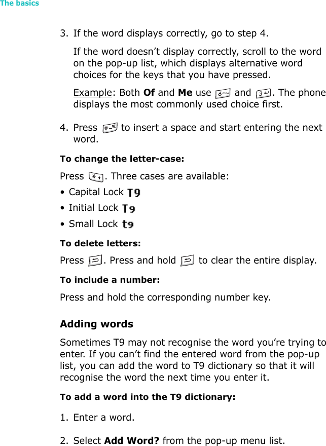 The basics263. If the word displays correctly, go to step 4.If the word doesn’t display correctly, scroll to the word on the pop-up list, which displays alternative word choices for the keys that you have pressed.Example: Both Of and Me use   and  . The phone displays the most commonly used choice first.4. Press   to insert a space and start entering the next word.To change the letter-case:Press  . Three cases are available:• Capital Lock •Initial Lock •Small Lock To delete letters:Press  . Press and hold   to clear the entire display.To include a number:Press and hold the corresponding number key.Adding wordsSometimes T9 may not recognise the word you’re trying to enter. If you can’t find the entered word from the pop-up list, you can add the word to T9 dictionary so that it will recognise the word the next time you enter it.To add a word into the T9 dictionary:1. Enter a word.2. Select Add Word? from the pop-up menu list.
