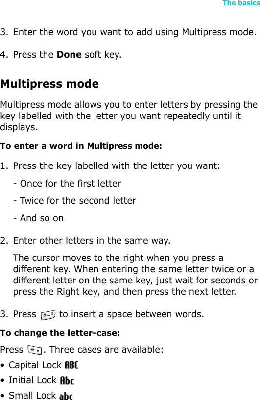 The basics273. Enter the word you want to add using Multipress mode.4. Press the Done soft key.Multipress modeMultipress mode allows you to enter letters by pressing the key labelled with the letter you want repeatedly until it displays.To enter a word in Multipress mode:1. Press the key labelled with the letter you want:- Once for the first letter- Twice for the second letter- And so on2. Enter other letters in the same way.The cursor moves to the right when you press a different key. When entering the same letter twice or a different letter on the same key, just wait for seconds or press the Right key, and then press the next letter. 3. Press   to insert a space between words.To change the letter-case:Press  . Three cases are available:• Capital Lock •Initial Lock •Small Lock 