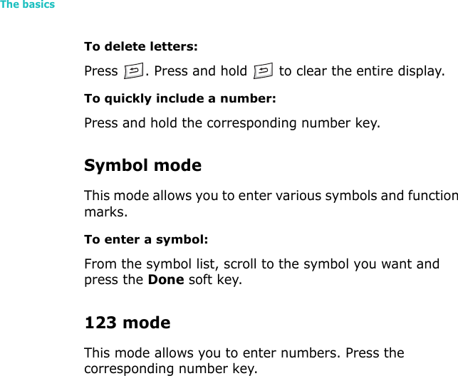The basics28To delete letters:Press  . Press and hold   to clear the entire display.To quickly include a number:Press and hold the corresponding number key.Symbol modeThis mode allows you to enter various symbols and function marks.To enter a symbol:From the symbol list, scroll to the symbol you want and press the Done soft key.123 modeThis mode allows you to enter numbers. Press the corresponding number key.