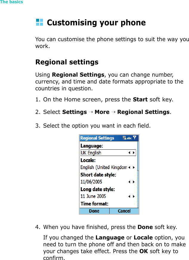 The basics30Customising your phoneYou can customise the phone settings to suit the way you work. Regional settingsUsing Regional Settings, you can change number, currency, and time and date formats appropriate to the countries in question.1.On the Home screen, press the Start soft key.2.Select Settings → More → Regional Settings.3. Select the option you want in each field.4. When you have finished, press the Done soft key.If you changed the Language or Locale option, you need to turn the phone off and then back on to make your changes take effect. Press the OK soft key to confirm.