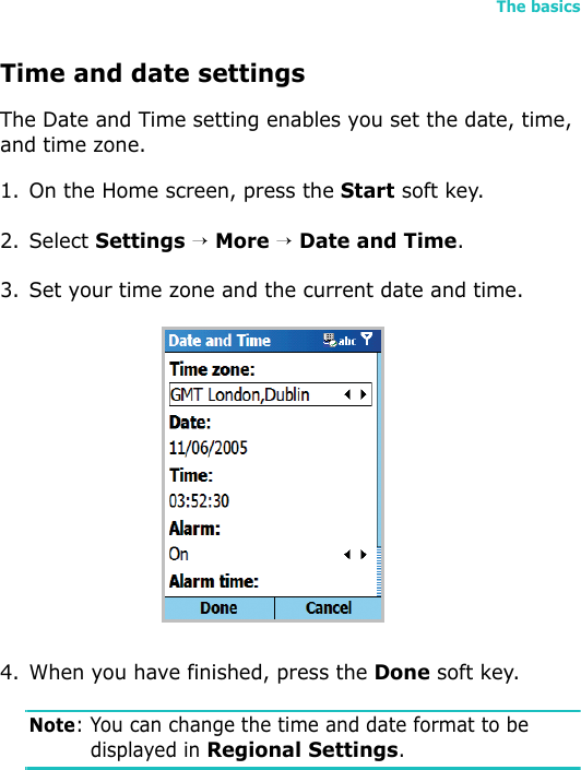 The basics31Time and date settingsThe Date and Time setting enables you set the date, time, and time zone.1. On the Home screen, press the Start soft key.2. Select Settings → More → Date and Time.3. Set your time zone and the current date and time.4. When you have finished, press the Done soft key.Note: You can change the time and date format to be displayed in Regional Settings. 