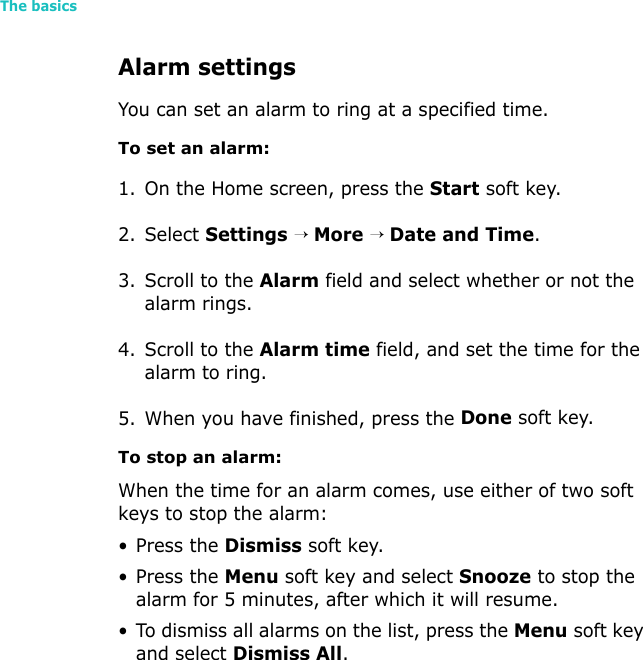 The basics32Alarm settingsYou can set an alarm to ring at a specified time. To set an alarm:1. On the Home screen, press the Start soft key.2. Select Settings → More → Date and Time.3. Scroll to the Alarm field and select whether or not the alarm rings.4. Scroll to the Alarm time field, and set the time for the alarm to ring.5. When you have finished, press the Done soft key.To stop an alarm:When the time for an alarm comes, use either of two soft keys to stop the alarm:• Press the Dismiss soft key.• Press the Menu soft key and select Snooze to stop the alarm for 5 minutes, after which it will resume.• To dismiss all alarms on the list, press the Menu soft key and select Dismiss All.
