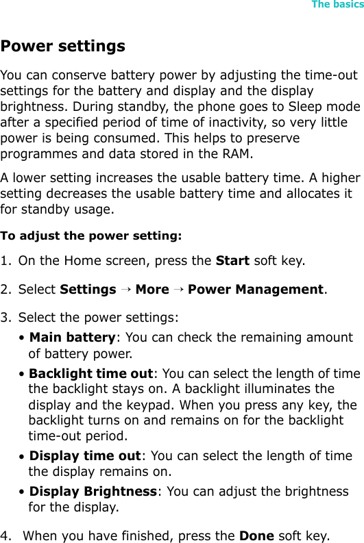 The basics33Power settingsYou can conserve battery power by adjusting the time-out settings for the battery and display and the display brightness. During standby, the phone goes to Sleep mode after a specified period of time of inactivity, so very little power is being consumed. This helps to preserve programmes and data stored in the RAM.A lower setting increases the usable battery time. A higher setting decreases the usable battery time and allocates it for standby usage.To adjust the power setting:1. On the Home screen, press the Start soft key.2. Select Settings → More → Power Management.3. Select the power settings:• Main battery: You can check the remaining amount of battery power. • Backlight time out: You can select the length of time the backlight stays on. A backlight illuminates the display and the keypad. When you press any key, the backlight turns on and remains on for the backlight time-out period.• Display time out: You can select the length of time the display remains on.• Display Brightness: You can adjust the brightness for the display.4.  When you have finished, press the Done soft key.