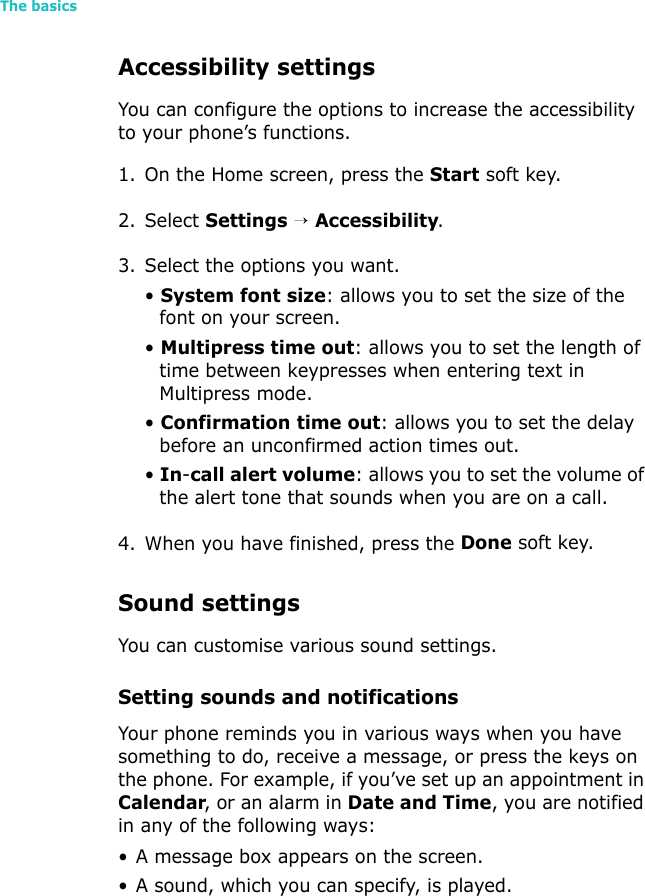 The basics34Accessibility settingsYou can configure the options to increase the accessibility to your phone’s functions.1. On the Home screen, press the Start soft key.2. Select Settings → Accessibility.3. Select the options you want.• System font size: allows you to set the size of the font on your screen.• Multipress time out: allows you to set the length of time between keypresses when entering text in Multipress mode.• Confirmation time out: allows you to set the delay before an unconfirmed action times out.• In-call alert volume: allows you to set the volume of the alert tone that sounds when you are on a call.4. When you have finished, press the Done soft key.Sound settingsYou can customise various sound settings.Setting sounds and notificationsYour phone reminds you in various ways when you have something to do, receive a message, or press the keys on the phone. For example, if you’ve set up an appointment in Calendar, or an alarm in Date and Time, you are notified in any of the following ways:• A message box appears on the screen.• A sound, which you can specify, is played.
