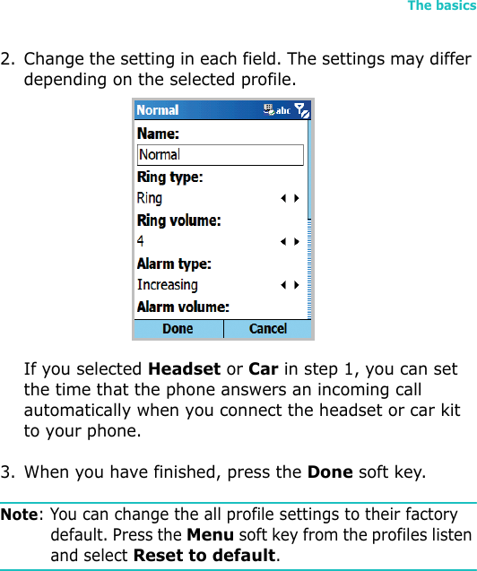 The basics372. Change the setting in each field. The settings may differ depending on the selected profile. If you selected Headset or Car in step 1, you can set the time that the phone answers an incoming call automatically when you connect the headset or car kit to your phone.3. When you have finished, press the Done soft key.Note: You can change the all profile settings to their factory default. Press the Menu soft key from the profiles listen and select Reset to default.