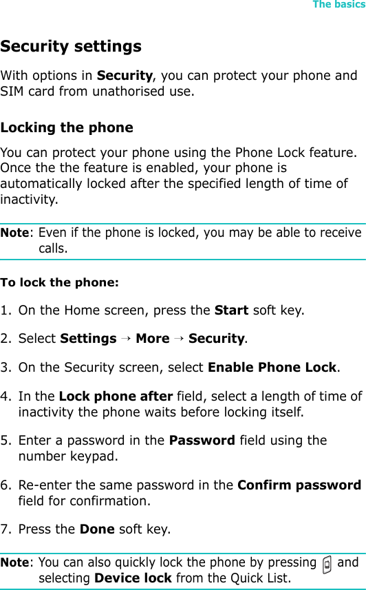 The basics39Security settingsWith options in Security, you can protect your phone and SIM card from unathorised use.Locking the phoneYou can protect your phone using the Phone Lock feature. Once the the feature is enabled, your phone is automatically locked after the specified length of time of inactivity.Note: Even if the phone is locked, you may be able to receive calls. To lock the phone:1. On the Home screen, press the Start soft key.2. Select Settings → More → Security.3. On the Security screen, select Enable Phone Lock.4. In the Lock phone after field, select a length of time of inactivity the phone waits before locking itself.5. Enter a password in the Password field using the number keypad.6. Re-enter the same password in the Confirm password field for confirmation. 7. Press the Done soft key. Note: You can also quickly lock the phone by pressing   and selecting Device lock from the Quick List. 