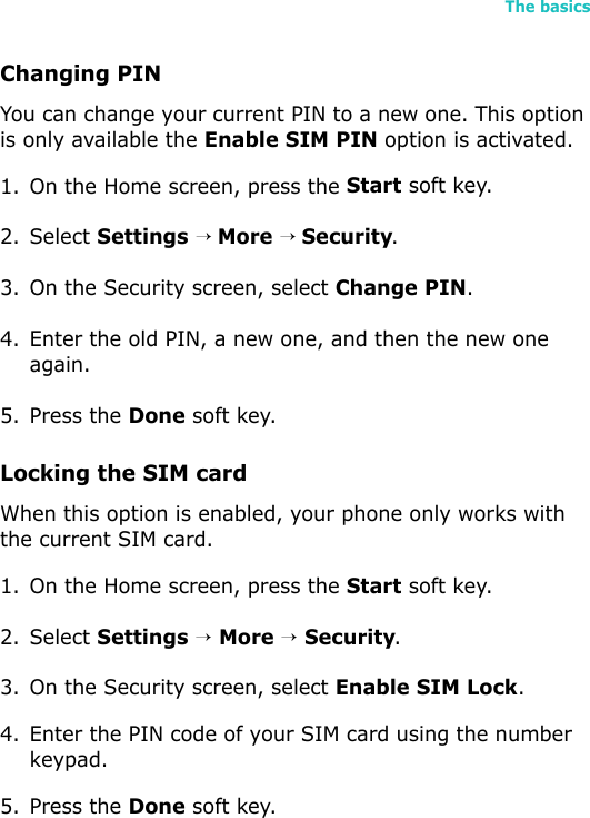The basics41Changing PINYou can change your current PIN to a new one. This option is only available the Enable SIM PIN option is activated.1. On the Home screen, press the Start soft key.2. Select Settings → More → Security.3. On the Security screen, select Change PIN.4. Enter the old PIN, a new one, and then the new one again.5. Press the Done soft key.Locking the SIM cardWhen this option is enabled, your phone only works with the current SIM card.1. On the Home screen, press the Start soft key.2. Select Settings → More → Security.3. On the Security screen, select Enable SIM Lock.4. Enter the PIN code of your SIM card using the number keypad.5. Press the Done soft key. 