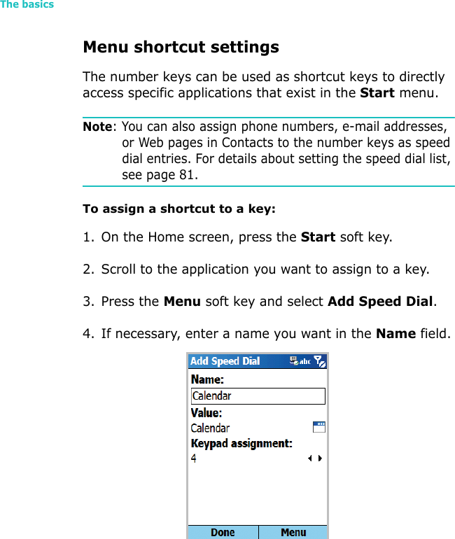 The basics42Menu shortcut settingsThe number keys can be used as shortcut keys to directly access specific applications that exist in the Start menu. Note: You can also assign phone numbers, e-mail addresses, or Web pages in Contacts to the number keys as speed dial entries. For details about setting the speed dial list, see page 81.To assign a shortcut to a key:1. On the Home screen, press the Start soft key.2. Scroll to the application you want to assign to a key.3. Press the Menu soft key and select Add Speed Dial.4. If necessary, enter a name you want in the Name field.