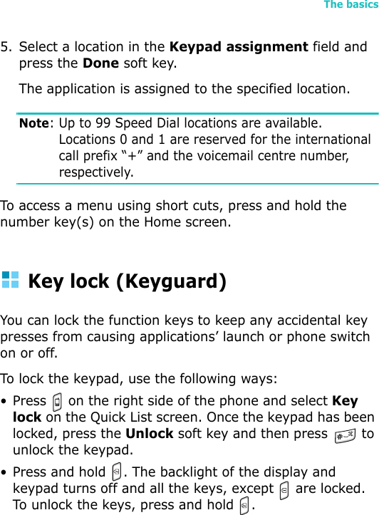 The basics435. Select a location in the Keypad assignment field and press the Done soft key.The application is assigned to the specified location.Note: Up to 99 Speed Dial locations are available. Locations 0 and 1 are reserved for the international call prefix “+” and the voicemail centre number, respectively.To access a menu using short cuts, press and hold the number key(s) on the Home screen.Key lock (Keyguard)You can lock the function keys to keep any accidental key presses from causing applications’ launch or phone switch on or off.To lock the keypad, use the following ways:• Press   on the right side of the phone and select Key lock on the Quick List screen. Once the keypad has been locked, press the Unlock soft key and then press   to unlock the keypad.• Press and hold  . The backlight of the display and keypad turns off and all the keys, except   are locked. To unlock the keys, press and hold  .  