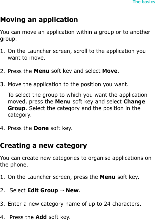 The basics45Moving an applicationYou can move an application within a group or to another group.1. On the Launcher screen, scroll to the application you want to move.2. Press the Menu soft key and select Move.3. Move the application to the position you want.To select the group to which you want the application moved, press the Menu soft key and select Change Group. Select the category and the position in the category.4. Press the Done soft key.Creating a new categoryYou can create new categories to organise applications on the phone.1. On the Launcher screen, press the Menu soft key.2.  Select Edit Group → New.3. Enter a new category name of up to 24 characters.4.  Press the Add soft key.