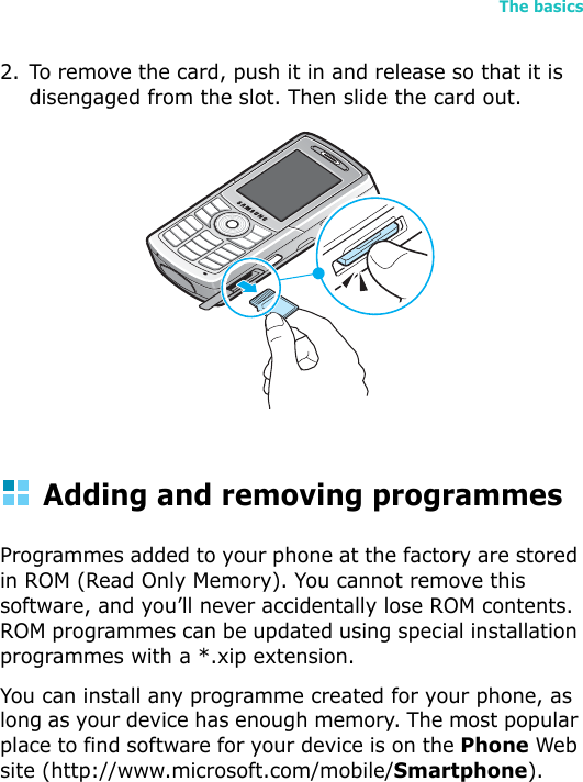 The basics472. To remove the card, push it in and release so that it is disengaged from the slot. Then slide the card out.Adding and removing programmesProgrammes added to your phone at the factory are stored in ROM (Read Only Memory). You cannot remove this software, and you’ll never accidentally lose ROM contents. ROM programmes can be updated using special installation programmes with a *.xip extension. You can install any programme created for your phone, as long as your device has enough memory. The most popular place to find software for your device is on the Phone Web site (http://www.microsoft.com/mobile/Smartphone).