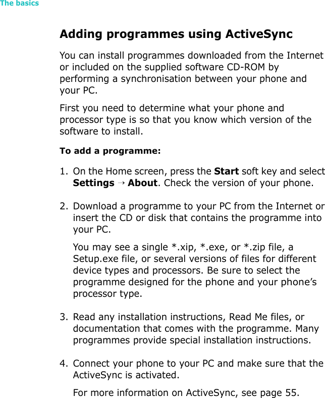 The basics48Adding programmes using ActiveSyncYou can install programmes downloaded from the Internet or included on the supplied software CD-ROM by performing a synchronisation between your phone and your PC. First you need to determine what your phone and processor type is so that you know which version of the software to install.To add a programme:1. On the Home screen, press the Start soft key and select Settings → About. Check the version of your phone.2. Download a programme to your PC from the Internet or insert the CD or disk that contains the programme into your PC. You may see a single *.xip, *.exe, or *.zip file, a Setup.exe file, or several versions of files for different device types and processors. Be sure to select the programme designed for the phone and your phone’s processor type.3. Read any installation instructions, Read Me files, or documentation that comes with the programme. Many programmes provide special installation instructions.4. Connect your phone to your PC and make sure that the ActiveSync is activated.For more information on ActiveSync, see page 55.