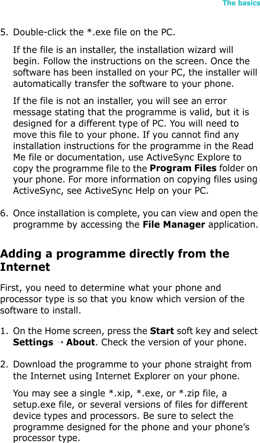 The basics495. Double-click the *.exe file on the PC.If the file is an installer, the installation wizard will begin. Follow the instructions on the screen. Once the software has been installed on your PC, the installer will automatically transfer the software to your phone.If the file is not an installer, you will see an error message stating that the programme is valid, but it is designed for a different type of PC. You will need to move this file to your phone. If you cannot find any installation instructions for the programme in the Read Me file or documentation, use ActiveSync Explore to copy the programme file to the Program Files folder on your phone. For more information on copying files using ActiveSync, see ActiveSync Help on your PC.6. Once installation is complete, you can view and open the programme by accessing the File Manager application.Adding a programme directly from the InternetFirst, you need to determine what your phone and processor type is so that you know which version of the software to install.1. On the Home screen, press the Start soft key and select Settings → About. Check the version of your phone.2. Download the programme to your phone straight from the Internet using Internet Explorer on your phone. You may see a single *.xip, *.exe, or *.zip file, a setup.exe file, or several versions of files for different device types and processors. Be sure to select the programme designed for the phone and your phone’s processor type.