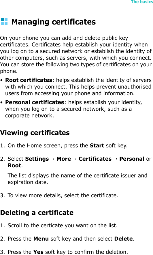 The basics51Managing certificatesOn your phone you can add and delete public key certificates. Certificates help establish your identity when you log on to a secured network or establish the identity of other computers, such as servers, with which you connect. You can store the following two types of certificates on your phone.•Root certificates: helps establish the identity of servers with which you connect. This helps prevent unauthorised users from accessing your phone and information.•Personal certificates: helps establish your identity, when you log on to a secured network, such as a corporate network.Viewing certificates1. On the Home screen, press the Start soft key.2. Select Settings → More → Certificates → Personal or Root.The list displays the name of the certificate issuer and expiration date.3. To view more details, select the certificate.Deleting a certificate 1. Scroll to the certicate you want on the list.2. Press the Menu soft key and then select Delete.3. Press the Yes soft key to confirm the deletion.
