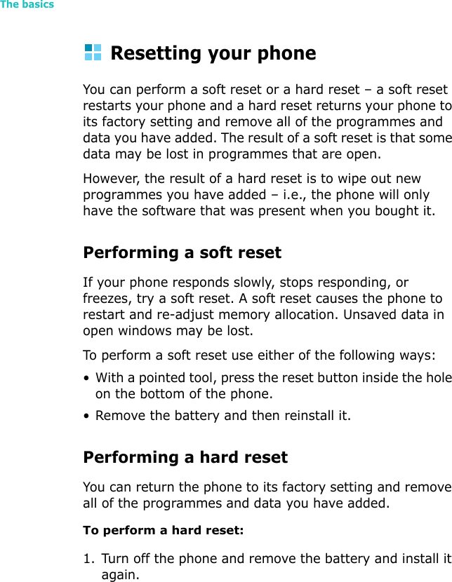 The basics52Resetting your phoneYou can perform a soft reset or a hard reset – a soft reset restarts your phone and a hard reset returns your phone to its factory setting and remove all of the programmes and data you have added. The result of a soft reset is that some data may be lost in programmes that are open. However, the result of a hard reset is to wipe out new programmes you have added – i.e., the phone will only have the software that was present when you bought it.Performing a soft resetIf your phone responds slowly, stops responding, or freezes, try a soft reset. A soft reset causes the phone to restart and re-adjust memory allocation. Unsaved data in open windows may be lost.To perform a soft reset use either of the following ways:• With a pointed tool, press the reset button inside the hole on the bottom of the phone.• Remove the battery and then reinstall it.Performing a hard resetYou can return the phone to its factory setting and remove all of the programmes and data you have added.To perform a hard reset:1. Turn off the phone and remove the battery and install it again.