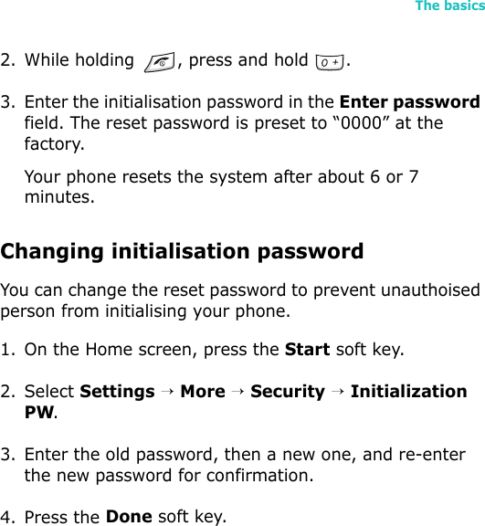 The basics532. While holding  , press and hold  .3. Enter the initialisation password in the Enter password field. The reset password is preset to “0000” at the factory.Your phone resets the system after about 6 or 7 minutes.Changing initialisation passwordYou can change the reset password to prevent unauthoised person from initialising your phone. 1. On the Home screen, press the Start soft key.2. Select Settings → More → Security → Initialization PW.3. Enter the old password, then a new one, and re-enter the new password for confirmation.4. Press the Done soft key.