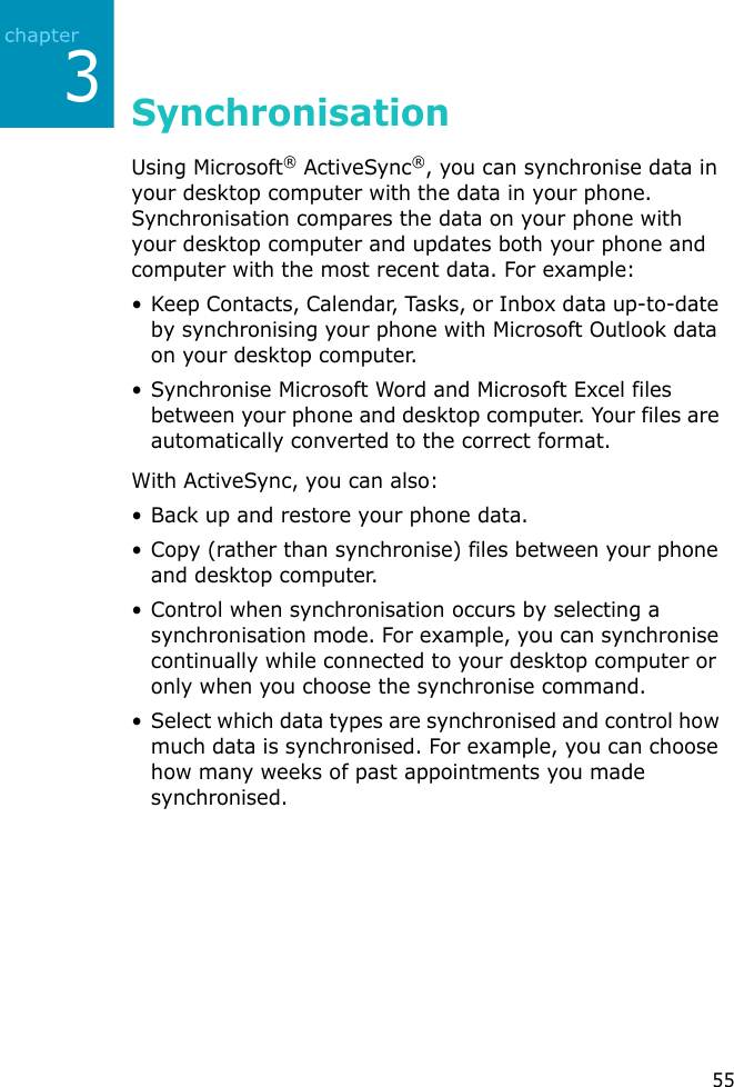 355SynchronisationUsing Microsoft® ActiveSync®, you can synchronise data in your desktop computer with the data in your phone. Synchronisation compares the data on your phone with your desktop computer and updates both your phone and computer with the most recent data. For example:• Keep Contacts, Calendar, Tasks, or Inbox data up-to-date by synchronising your phone with Microsoft Outlook data on your desktop computer.• Synchronise Microsoft Word and Microsoft Excel files between your phone and desktop computer. Your files are automatically converted to the correct format.With ActiveSync, you can also:• Back up and restore your phone data.• Copy (rather than synchronise) files between your phone and desktop computer.• Control when synchronisation occurs by selecting a synchronisation mode. For example, you can synchronise continually while connected to your desktop computer or only when you choose the synchronise command.• Select which data types are synchronised and control how much data is synchronised. For example, you can choose how many weeks of past appointments you made synchronised.