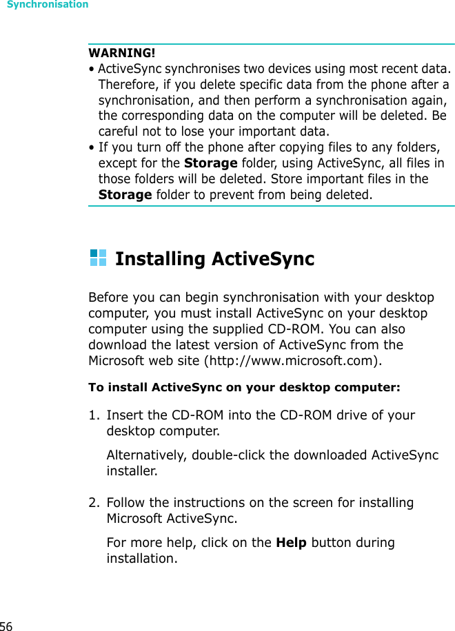 Synchronisation56WARNING! • ActiveSync synchronises two devices using most recent data. Therefore, if you delete specific data from the phone after a synchronisation, and then perform a synchronisation again, the corresponding data on the computer will be deleted. Be careful not to lose your important data.• If you turn off the phone after copying files to any folders, except for the Storage folder, using ActiveSync, all files in those folders will be deleted. Store important files in the Storage folder to prevent from being deleted.Installing ActiveSyncBefore you can begin synchronisation with your desktop computer, you must install ActiveSync on your desktop computer using the supplied CD-ROM. You can also download the latest version of ActiveSync from the Microsoft web site (http://www.microsoft.com).To install ActiveSync on your desktop computer:1. Insert the CD-ROM into the CD-ROM drive of your desktop computer.Alternatively, double-click the downloaded ActiveSync installer.2. Follow the instructions on the screen for installing Microsoft ActiveSync.For more help, click on the Help button during installation. 