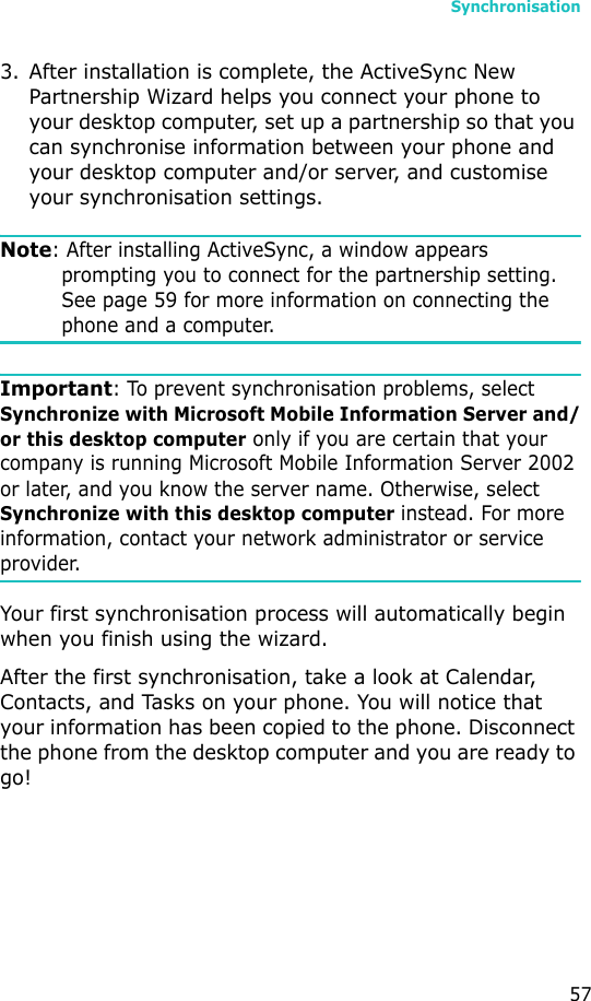 Synchronisation573. After installation is complete, the ActiveSync New Partnership Wizard helps you connect your phone to your desktop computer, set up a partnership so that you can synchronise information between your phone and your desktop computer and/or server, and customise your synchronisation settings. Note: After installing ActiveSync, a window appears prompting you to connect for the partnership setting. See page 59 for more information on connecting the phone and a computer.Important: To prevent synchronisation problems, select Synchronize with Microsoft Mobile Information Server and/or this desktop computer only if you are certain that your company is running Microsoft Mobile Information Server 2002 or later, and you know the server name. Otherwise, select Synchronize with this desktop computer instead. For more information, contact your network administrator or service provider. Your first synchronisation process will automatically begin when you finish using the wizard.After the first synchronisation, take a look at Calendar, Contacts, and Tasks on your phone. You will notice that your information has been copied to the phone. Disconnect the phone from the desktop computer and you are ready to go!