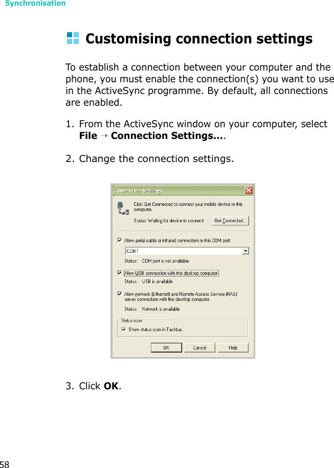 Synchronisation58Customising connection settingsTo establish a connection between your computer and the phone, you must enable the connection(s) you want to use in the ActiveSync programme. By default, all connections are enabled.1. From the ActiveSync window on your computer, select File → Connection Settings....2. Change the connection settings.3. Click OK.