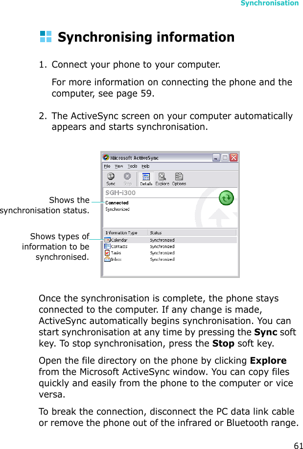 Synchronisation61Synchronising information1. Connect your phone to your computer.For more information on connecting the phone and the computer, see page 59.2. The ActiveSync screen on your computer automatically appears and starts synchronisation.Once the synchronisation is complete, the phone stays connected to the computer. If any change is made, ActiveSync automatically begins synchronisation. You can start synchronisation at any time by pressing the Sync soft key. To stop synchronisation, press the Stop soft key.Open the file directory on the phone by clicking Explore from the Microsoft ActiveSync window. You can copy files quickly and easily from the phone to the computer or vice versa.To break the connection, disconnect the PC data link cable or remove the phone out of the infrared or Bluetooth range.Shows thesynchronisation status.Shows types ofinformation to besynchronised.
