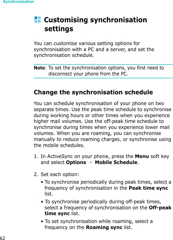 Synchronisation62Customising synchronisation settingsYou can customise various setting options for synchronisation with a PC and a server, and set the synchronisation schedule.Note: To set the synchronisation options, you first need to disconnect your phone from the PC.Change the synchronisation scheduleYou can schedule synchronisation of your phone on two separate times. Use the peak time schedule to synchronise during working hours or other times when you experience higher mail volumes. Use the off-peak time schedule to synchronise during times when you experience lower mail volumes. When you are roaming, you can synchronise manually to reduce roaming charges, or synchronise using the mobile schedules.1. In ActiveSync on your phone, press the Menu soft key and select Options →  Mobile Schedule.2. Set each option:• To synchronise periodically during peak times, select a frequency of synchronisation in the Peak time sync list. • To synchronise periodically during off-peak times, select a frequency of synchronisation on the Off-peak time sync list.• To set synchronisation while roaming, select a frequency on the Roaming sync list.