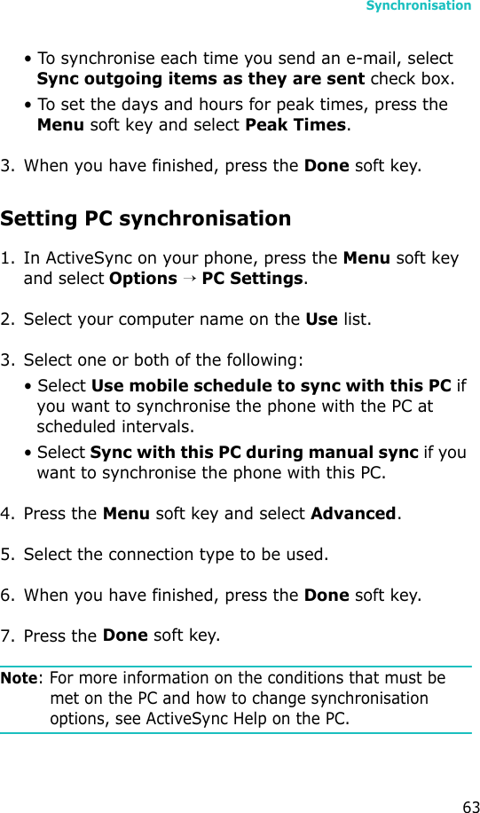 Synchronisation63• To synchronise each time you send an e-mail, select Sync outgoing items as they are sent check box.• To set the days and hours for peak times, press the Menu soft key and select Peak Times.3. When you have finished, press the Done soft key.Setting PC synchronisation1. In ActiveSync on your phone, press the Menu soft key and select Options → PC Settings.2. Select your computer name on the Use list.3. Select one or both of the following:• Select Use mobile schedule to sync with this PC if you want to synchronise the phone with the PC at scheduled intervals.• Select Sync with this PC during manual sync if you want to synchronise the phone with this PC.4. Press the Menu soft key and select Advanced.5. Select the connection type to be used.6. When you have finished, press the Done soft key.7. Press the Done soft key.Note: For more information on the conditions that must be met on the PC and how to change synchronisation options, see ActiveSync Help on the PC.