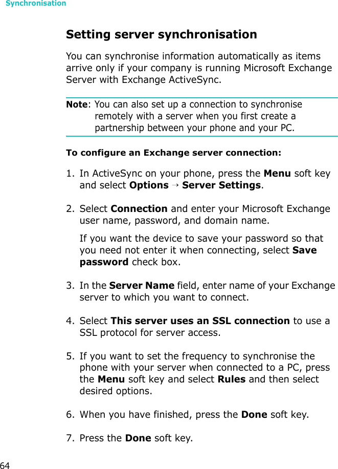 Synchronisation64Setting server synchronisationYou can synchronise information automatically as items arrive only if your company is running Microsoft Exchange Server with Exchange ActiveSync.Note: You can also set up a connection to synchronise remotely with a server when you first create a partnership between your phone and your PC. To configure an Exchange server connection:1. In ActiveSync on your phone, press the Menu soft key and select Options → Server Settings.2. Select Connection and enter your Microsoft Exchange user name, password, and domain name.If you want the device to save your password so that you need not enter it when connecting, select Save password check box.3. In the Server Name field, enter name of your Exchange server to which you want to connect.4. Select This server uses an SSL connection to use a SSL protocol for server access.5. If you want to set the frequency to synchronise the phone with your server when connected to a PC, press the Menu soft key and select Rules and then select desired options.6. When you have finished, press the Done soft key.7. Press the Done soft key.