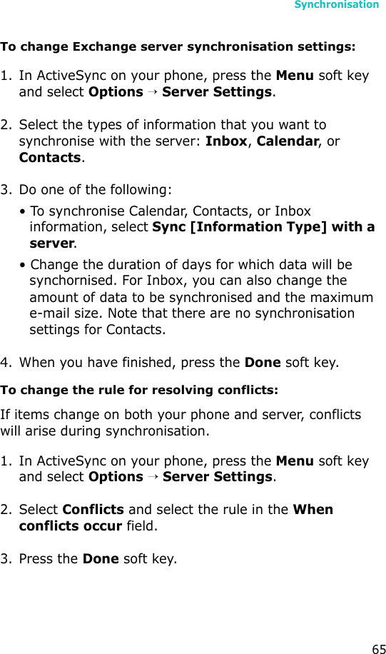 Synchronisation65To change Exchange server synchronisation settings:1. In ActiveSync on your phone, press the Menu soft key and select Options → Server Settings.2. Select the types of information that you want to synchronise with the server: Inbox, Calendar, or Contacts.3. Do one of the following:• To synchronise Calendar, Contacts, or Inbox information, select Sync [Information Type] with a server.• Change the duration of days for which data will be synchornised. For Inbox, you can also change the amount of data to be synchronised and the maximum e-mail size. Note that there are no synchronisation settings for Contacts.4. When you have finished, press the Done soft key.To change the rule for resolving conflicts:If items change on both your phone and server, conflicts will arise during synchronisation.1. In ActiveSync on your phone, press the Menu soft key and select Options → Server Settings.2. Select Conflicts and select the rule in the When conflicts occur field.3. Press the Done soft key.
