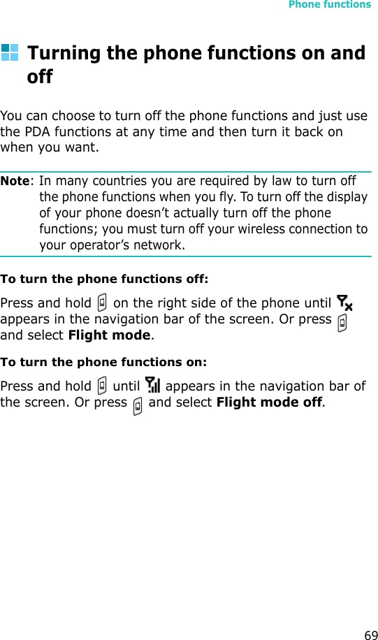 Phone functions69Turning the phone functions on and offYou can choose to turn off the phone functions and just use the PDA functions at any time and then turn it back on when you want.Note: In many countries you are required by law to turn off the phone functions when you fly. To turn off the display of your phone doesn’t actually turn off the phone functions; you must turn off your wireless connection to your operator’s network.To turn the phone functions off:Press and hold   on the right side of the phone until   appears in the navigation bar of the screen. Or press   and select Flight mode.To turn the phone functions on:Press and hold   until   appears in the navigation bar of the screen. Or press   and select Flight mode off.