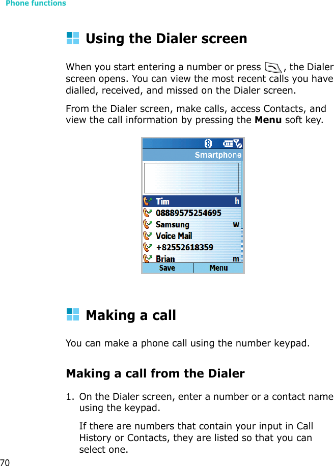 Phone functions70Using the Dialer screenWhen you start entering a number or press  , the Dialer screen opens. You can view the most recent calls you have dialled, received, and missed on the Dialer screen.From the Dialer screen, make calls, access Contacts, and view the call information by pressing the Menu soft key.Making a callYou can make a phone call using the number keypad. Making a call from the Dialer1. On the Dialer screen, enter a number or a contact name using the keypad.If there are numbers that contain your input in Call History or Contacts, they are listed so that you can select one.