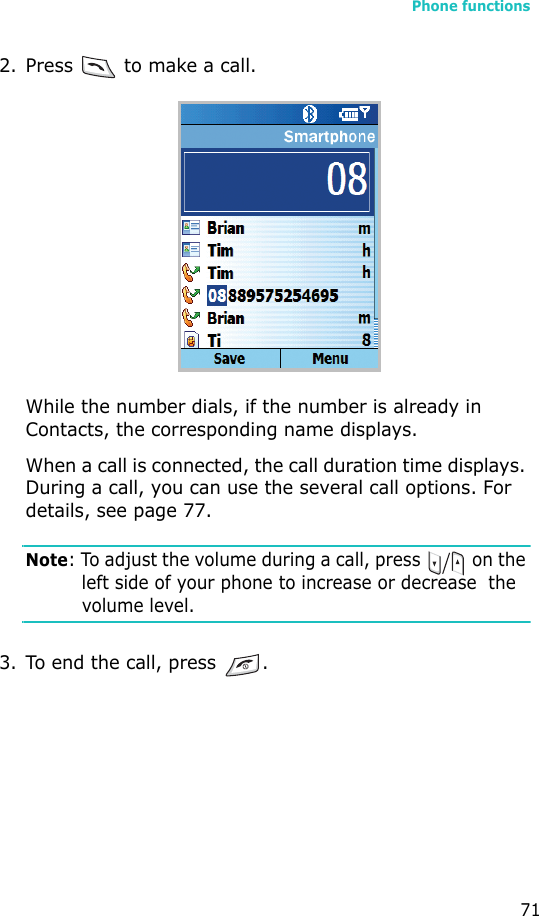 Phone functions712. Press   to make a call. While the number dials, if the number is already in Contacts, the corresponding name displays.When a call is connected, the call duration time displays. During a call, you can use the several call options. For details, see page 77.Note: To adjust the volume during a call, press   on the left side of your phone to increase or decrease  the volume level.3. To end the call, press  .