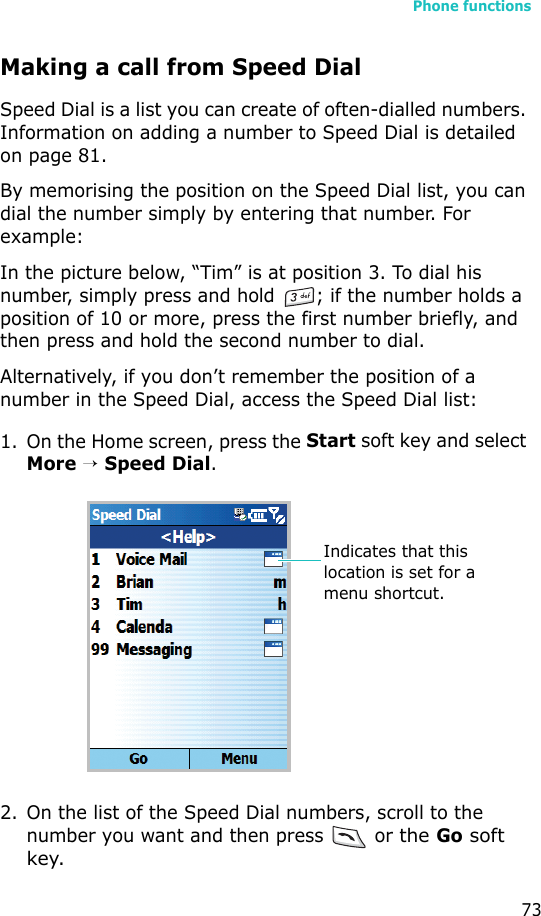 Phone functions73Making a call from Speed DialSpeed Dial is a list you can create of often-dialled numbers. Information on adding a number to Speed Dial is detailed on page 81.By memorising the position on the Speed Dial list, you can dial the number simply by entering that number. For example:In the picture below, “Tim” is at position 3. To dial his number, simply press and hold  ; if the number holds a position of 10 or more, press the first number briefly, and then press and hold the second number to dial.Alternatively, if you don’t remember the position of a number in the Speed Dial, access the Speed Dial list:1. On the Home screen, press the Start soft key and select More → Speed Dial.2. On the list of the Speed Dial numbers, scroll to the number you want and then press   or the Go soft key.Indicates that this location is set for a menu shortcut.