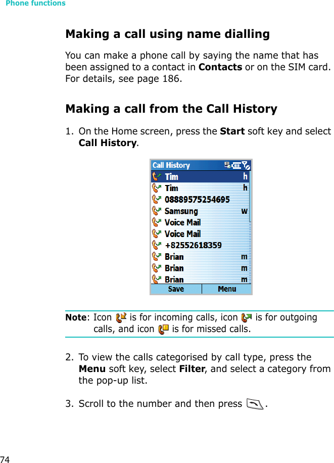 Phone functions74Making a call using name diallingYou can make a phone call by saying the name that has been assigned to a contact in Contacts or on the SIM card. For details, see page 186.Making a call from the Call History1. On the Home screen, press the Start soft key and select Call History.Note: Icon   is for incoming calls, icon   is for outgoing calls, and icon   is for missed calls.2. To view the calls categorised by call type, press the Menu soft key, select Filter, and select a category from the pop-up list.3. Scroll to the number and then press .