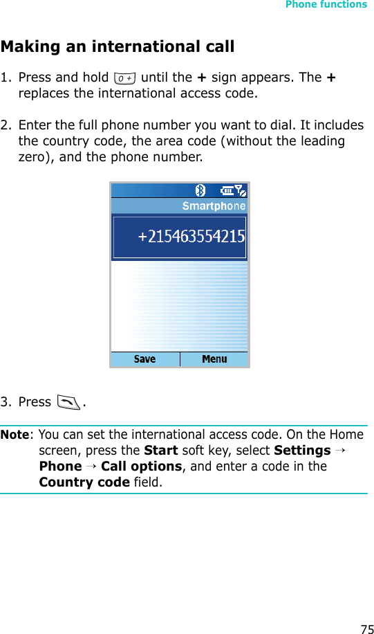 Phone functions75Making an international call1. Press and hold   until the + sign appears. The + replaces the international access code.2. Enter the full phone number you want to dial. It includes the country code, the area code (without the leading zero), and the phone number.3. Press .Note: You can set the international access code. On the Home screen, press the Start soft key, select Settings → Phone → Call options, and enter a code in the Country code field.