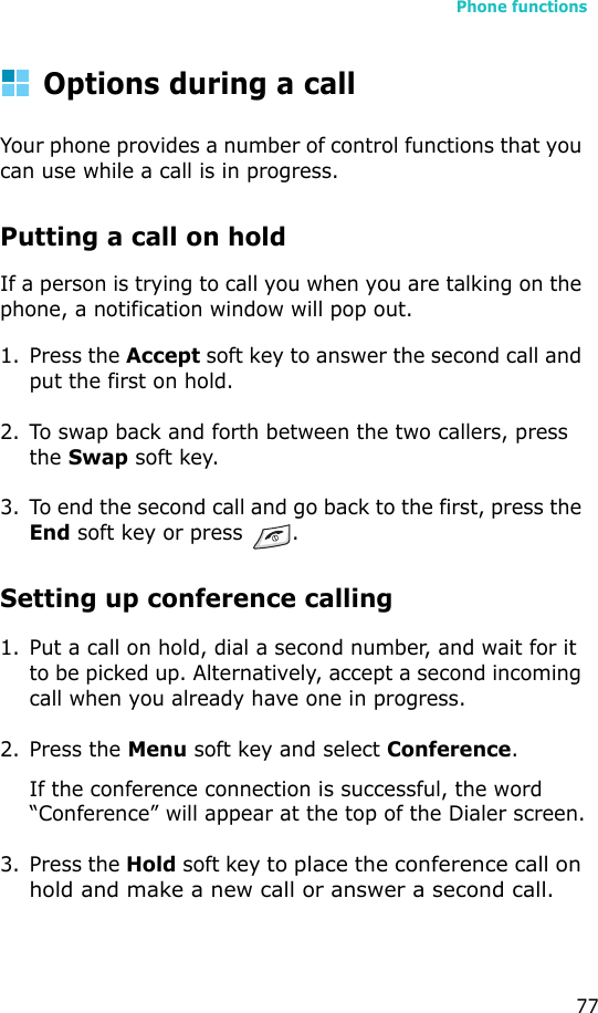 Phone functions77Options during a callYour phone provides a number of control functions that you can use while a call is in progress.Putting a call on holdIf a person is trying to call you when you are talking on the phone, a notification window will pop out.1. Press the Accept soft key to answer the second call and put the first on hold.2. To swap back and forth between the two callers, press the Swap soft key.3. To end the second call and go back to the first, press the End soft key or press  .Setting up conference calling1. Put a call on hold, dial a second number, and wait for it to be picked up. Alternatively, accept a second incoming call when you already have one in progress.2. Press the Menu soft key and select Conference.If the conference connection is successful, the word “Conference” will appear at the top of the Dialer screen.3. Press the Hold soft key to place the conference call on hold and make a new call or answer a second call. 