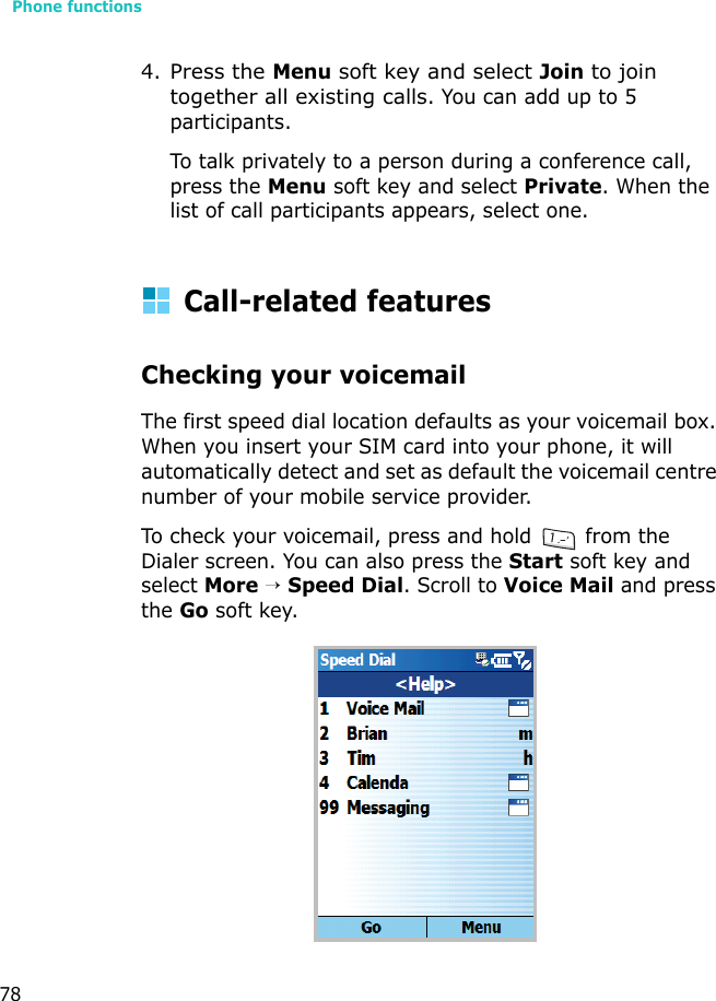 Phone functions784.Press the Menu soft key and select Join to join together all existing calls. You can add up to 5 participants.To talk privately to a person during a conference call, press the Menu soft key and select Private. When the list of call participants appears, select one.Call-related featuresChecking your voicemailThe first speed dial location defaults as your voicemail box. When you insert your SIM card into your phone, it will automatically detect and set as default the voicemail centre number of your mobile service provider.To check your voicemail, press and hold   from the Dialer screen. You can also press the Start soft key and select More → Speed Dial. Scroll to Voice Mail and press the Go soft key.