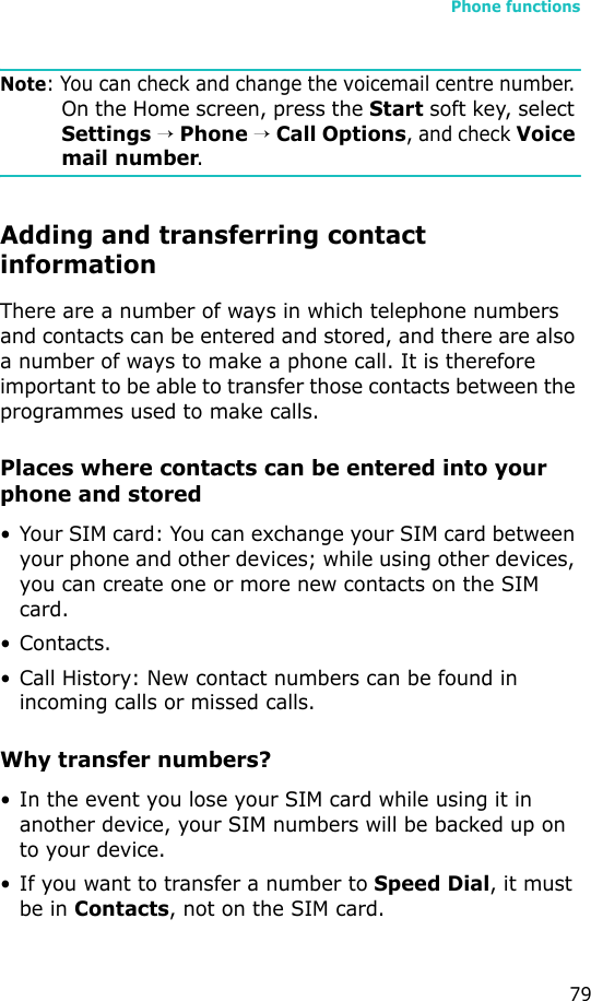 Phone functions79Note: You can check and change the voicemail centre number. On the Home screen, press the Start soft key, select Settings → Phone → Call Options, and check Voice mail number.Adding and transferring contact informationThere are a number of ways in which telephone numbers and contacts can be entered and stored, and there are also a number of ways to make a phone call. It is therefore important to be able to transfer those contacts between the programmes used to make calls.Places where contacts can be entered into your phone and stored• Your SIM card: You can exchange your SIM card between your phone and other devices; while using other devices, you can create one or more new contacts on the SIM card.• Contacts.•Call History: New contact numbers can be found in incoming calls or missed calls.Why transfer numbers?• In the event you lose your SIM card while using it in another device, your SIM numbers will be backed up on to your device.• If you want to transfer a number to Speed Dial, it must be in Contacts, not on the SIM card.